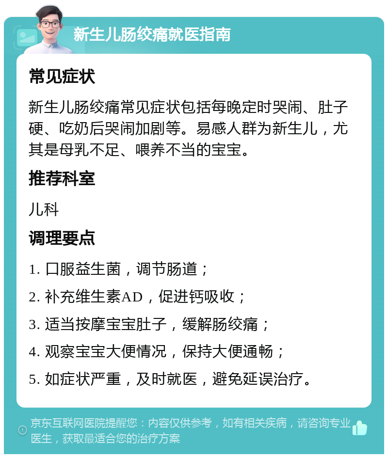 新生儿肠绞痛就医指南 常见症状 新生儿肠绞痛常见症状包括每晚定时哭闹、肚子硬、吃奶后哭闹加剧等。易感人群为新生儿，尤其是母乳不足、喂养不当的宝宝。 推荐科室 儿科 调理要点 1. 口服益生菌，调节肠道； 2. 补充维生素AD，促进钙吸收； 3. 适当按摩宝宝肚子，缓解肠绞痛； 4. 观察宝宝大便情况，保持大便通畅； 5. 如症状严重，及时就医，避免延误治疗。