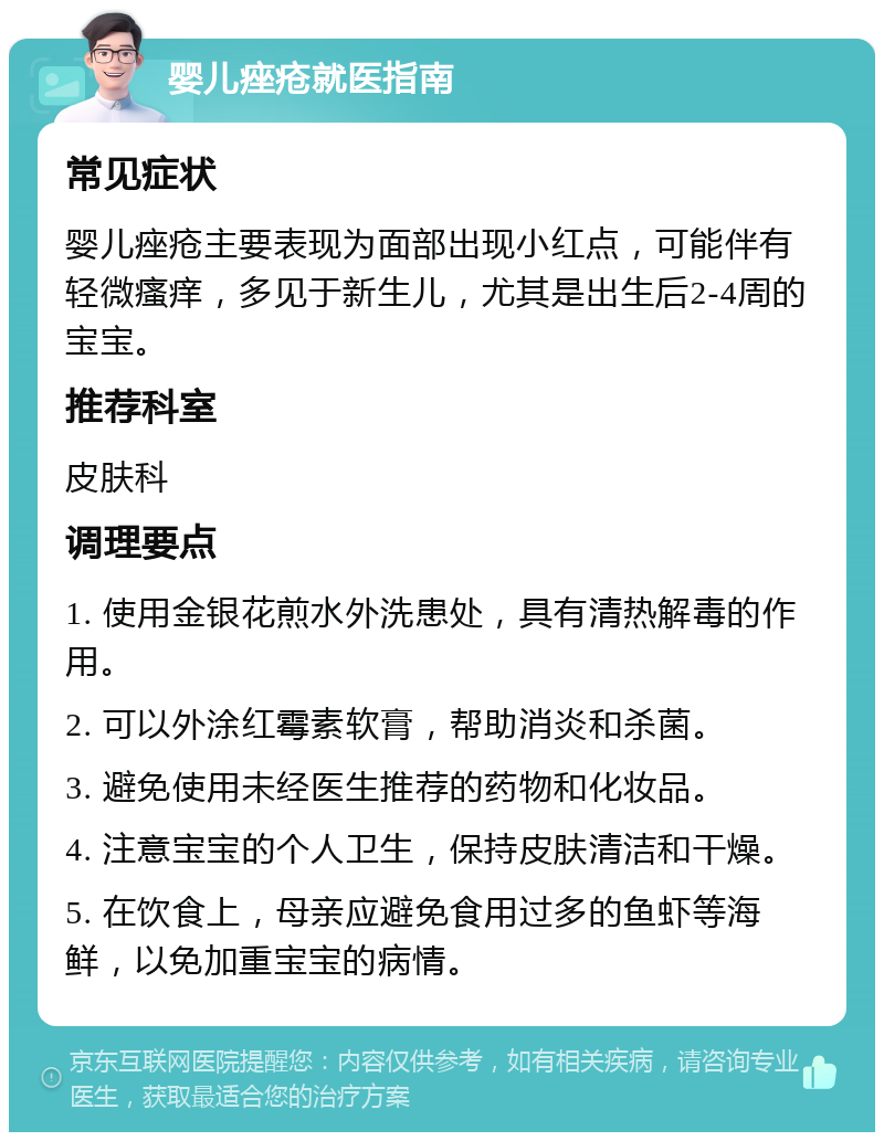 婴儿痤疮就医指南 常见症状 婴儿痤疮主要表现为面部出现小红点，可能伴有轻微瘙痒，多见于新生儿，尤其是出生后2-4周的宝宝。 推荐科室 皮肤科 调理要点 1. 使用金银花煎水外洗患处，具有清热解毒的作用。 2. 可以外涂红霉素软膏，帮助消炎和杀菌。 3. 避免使用未经医生推荐的药物和化妆品。 4. 注意宝宝的个人卫生，保持皮肤清洁和干燥。 5. 在饮食上，母亲应避免食用过多的鱼虾等海鲜，以免加重宝宝的病情。