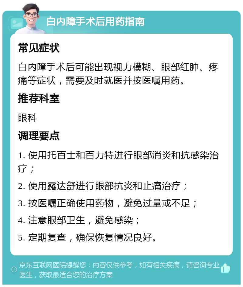 白内障手术后用药指南 常见症状 白内障手术后可能出现视力模糊、眼部红肿、疼痛等症状，需要及时就医并按医嘱用药。 推荐科室 眼科 调理要点 1. 使用托百士和百力特进行眼部消炎和抗感染治疗； 2. 使用露达舒进行眼部抗炎和止痛治疗； 3. 按医嘱正确使用药物，避免过量或不足； 4. 注意眼部卫生，避免感染； 5. 定期复查，确保恢复情况良好。