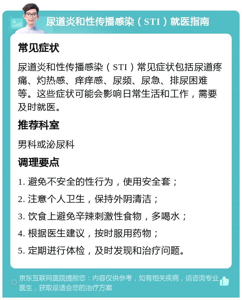 尿道炎和性传播感染（STI）就医指南 常见症状 尿道炎和性传播感染（STI）常见症状包括尿道疼痛、灼热感、痒痒感、尿频、尿急、排尿困难等。这些症状可能会影响日常生活和工作，需要及时就医。 推荐科室 男科或泌尿科 调理要点 1. 避免不安全的性行为，使用安全套； 2. 注意个人卫生，保持外阴清洁； 3. 饮食上避免辛辣刺激性食物，多喝水； 4. 根据医生建议，按时服用药物； 5. 定期进行体检，及时发现和治疗问题。