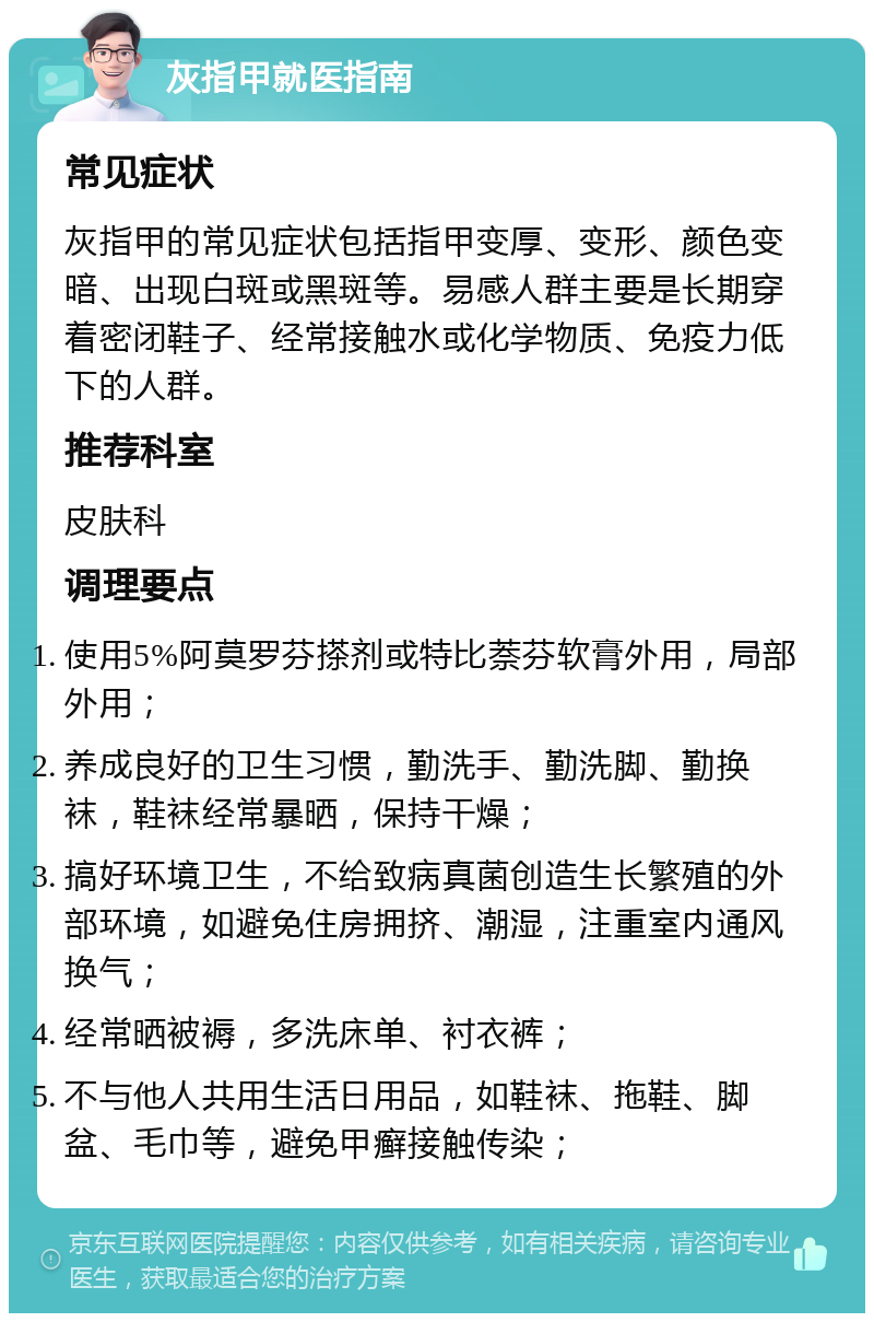 灰指甲就医指南 常见症状 灰指甲的常见症状包括指甲变厚、变形、颜色变暗、出现白斑或黑斑等。易感人群主要是长期穿着密闭鞋子、经常接触水或化学物质、免疫力低下的人群。 推荐科室 皮肤科 调理要点 使用5%阿莫罗芬搽剂或特比萘芬软膏外用，局部外用； 养成良好的卫生习惯，勤洗手、勤洗脚、勤换袜，鞋袜经常暴晒，保持干燥； 搞好环境卫生，不给致病真菌创造生长繁殖的外部环境，如避免住房拥挤、潮湿，注重室内通风换气； 经常晒被褥，多洗床单、衬衣裤； 不与他人共用生活日用品，如鞋袜、拖鞋、脚盆、毛巾等，避免甲癣接触传染；