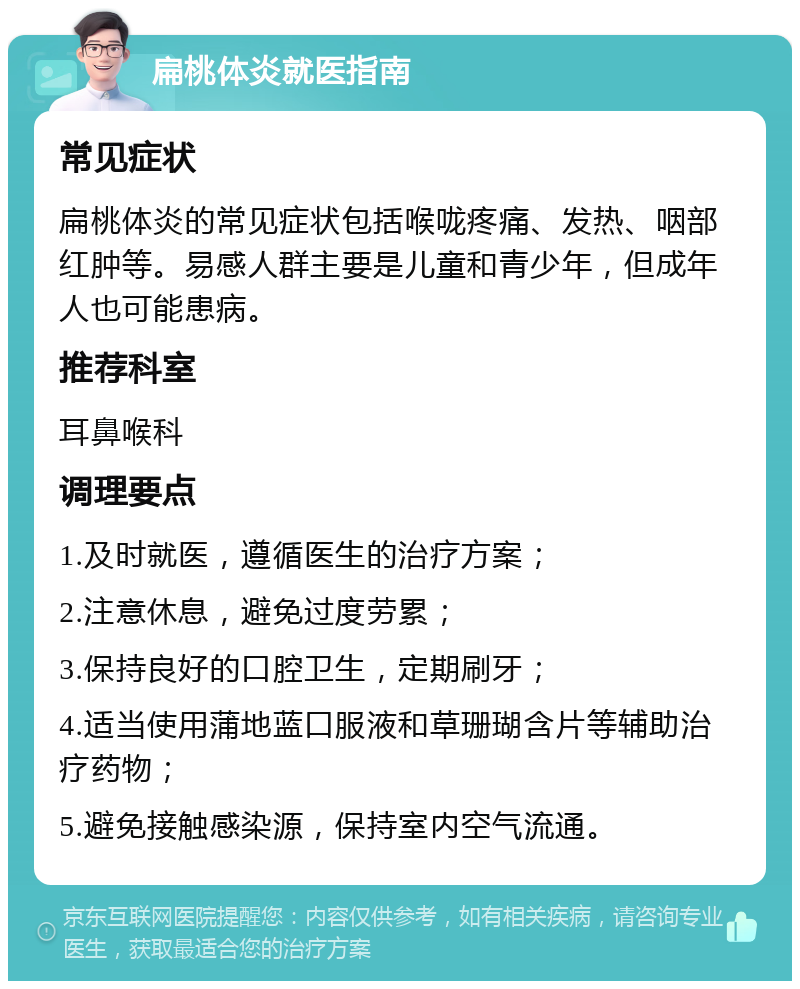 扁桃体炎就医指南 常见症状 扁桃体炎的常见症状包括喉咙疼痛、发热、咽部红肿等。易感人群主要是儿童和青少年，但成年人也可能患病。 推荐科室 耳鼻喉科 调理要点 1.及时就医，遵循医生的治疗方案； 2.注意休息，避免过度劳累； 3.保持良好的口腔卫生，定期刷牙； 4.适当使用蒲地蓝口服液和草珊瑚含片等辅助治疗药物； 5.避免接触感染源，保持室内空气流通。