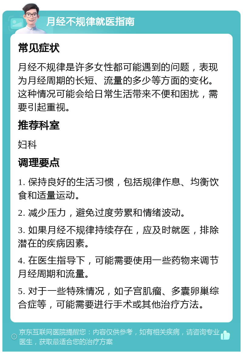 月经不规律就医指南 常见症状 月经不规律是许多女性都可能遇到的问题，表现为月经周期的长短、流量的多少等方面的变化。这种情况可能会给日常生活带来不便和困扰，需要引起重视。 推荐科室 妇科 调理要点 1. 保持良好的生活习惯，包括规律作息、均衡饮食和适量运动。 2. 减少压力，避免过度劳累和情绪波动。 3. 如果月经不规律持续存在，应及时就医，排除潜在的疾病因素。 4. 在医生指导下，可能需要使用一些药物来调节月经周期和流量。 5. 对于一些特殊情况，如子宫肌瘤、多囊卵巢综合症等，可能需要进行手术或其他治疗方法。