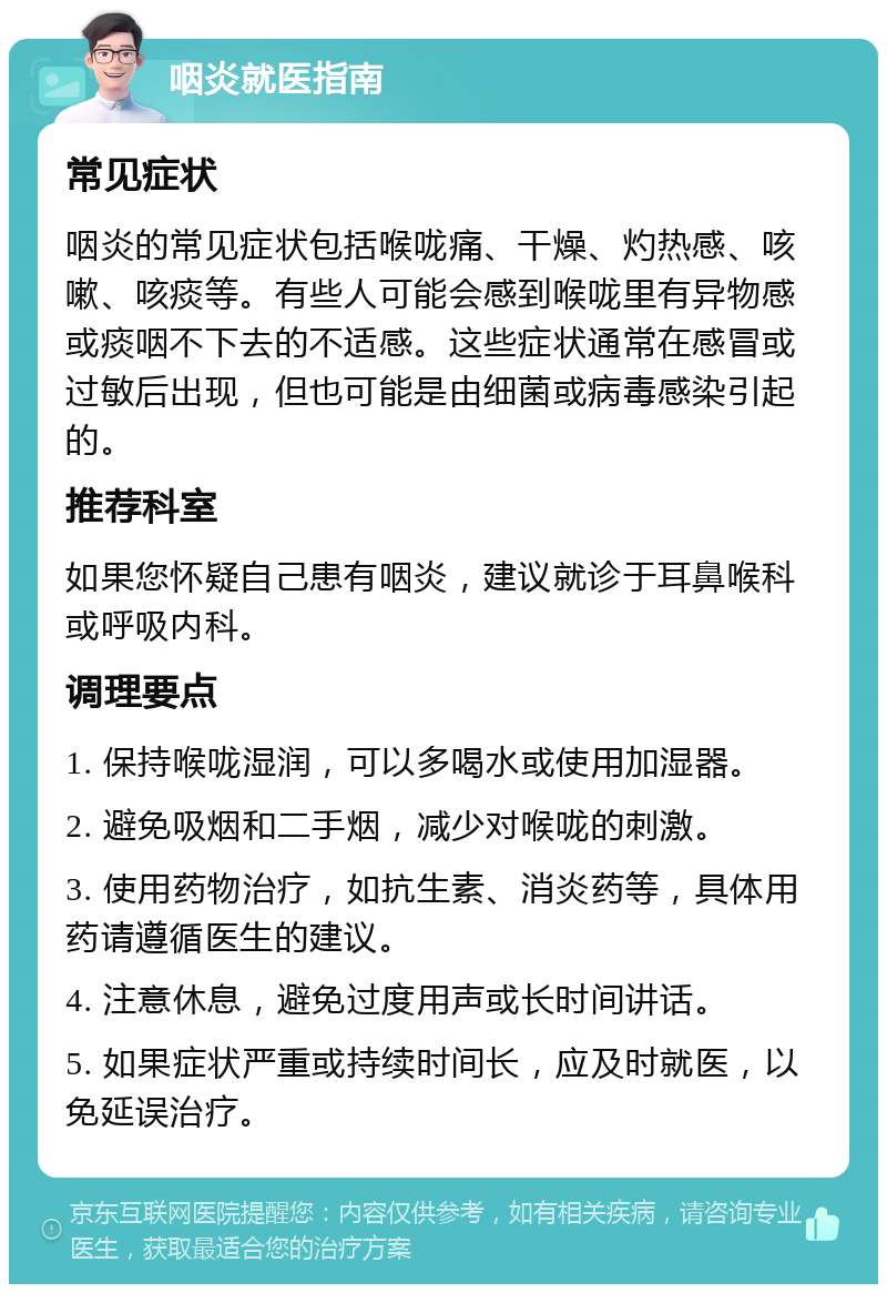 咽炎就医指南 常见症状 咽炎的常见症状包括喉咙痛、干燥、灼热感、咳嗽、咳痰等。有些人可能会感到喉咙里有异物感或痰咽不下去的不适感。这些症状通常在感冒或过敏后出现，但也可能是由细菌或病毒感染引起的。 推荐科室 如果您怀疑自己患有咽炎，建议就诊于耳鼻喉科或呼吸内科。 调理要点 1. 保持喉咙湿润，可以多喝水或使用加湿器。 2. 避免吸烟和二手烟，减少对喉咙的刺激。 3. 使用药物治疗，如抗生素、消炎药等，具体用药请遵循医生的建议。 4. 注意休息，避免过度用声或长时间讲话。 5. 如果症状严重或持续时间长，应及时就医，以免延误治疗。