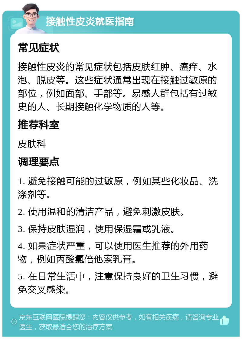 接触性皮炎就医指南 常见症状 接触性皮炎的常见症状包括皮肤红肿、瘙痒、水泡、脱皮等。这些症状通常出现在接触过敏原的部位，例如面部、手部等。易感人群包括有过敏史的人、长期接触化学物质的人等。 推荐科室 皮肤科 调理要点 1. 避免接触可能的过敏原，例如某些化妆品、洗涤剂等。 2. 使用温和的清洁产品，避免刺激皮肤。 3. 保持皮肤湿润，使用保湿霜或乳液。 4. 如果症状严重，可以使用医生推荐的外用药物，例如丙酸氯倍他索乳膏。 5. 在日常生活中，注意保持良好的卫生习惯，避免交叉感染。