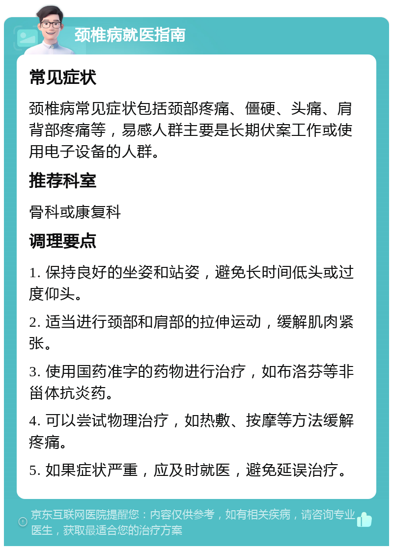 颈椎病就医指南 常见症状 颈椎病常见症状包括颈部疼痛、僵硬、头痛、肩背部疼痛等，易感人群主要是长期伏案工作或使用电子设备的人群。 推荐科室 骨科或康复科 调理要点 1. 保持良好的坐姿和站姿，避免长时间低头或过度仰头。 2. 适当进行颈部和肩部的拉伸运动，缓解肌肉紧张。 3. 使用国药准字的药物进行治疗，如布洛芬等非甾体抗炎药。 4. 可以尝试物理治疗，如热敷、按摩等方法缓解疼痛。 5. 如果症状严重，应及时就医，避免延误治疗。