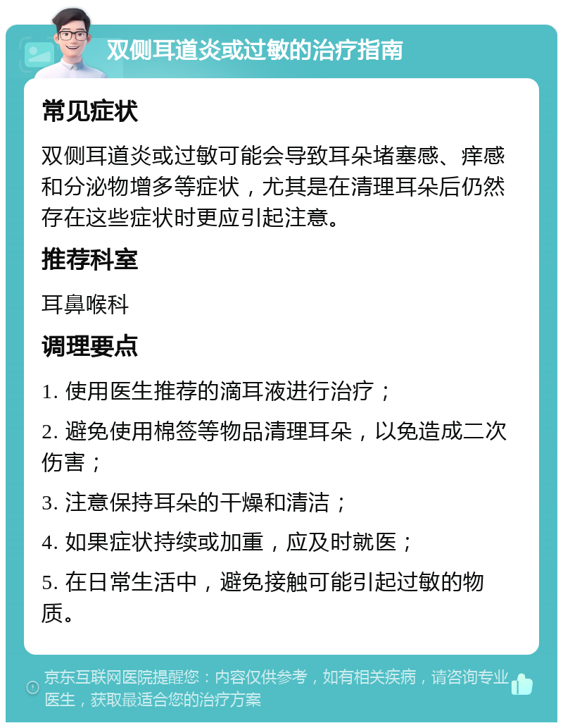 双侧耳道炎或过敏的治疗指南 常见症状 双侧耳道炎或过敏可能会导致耳朵堵塞感、痒感和分泌物增多等症状，尤其是在清理耳朵后仍然存在这些症状时更应引起注意。 推荐科室 耳鼻喉科 调理要点 1. 使用医生推荐的滴耳液进行治疗； 2. 避免使用棉签等物品清理耳朵，以免造成二次伤害； 3. 注意保持耳朵的干燥和清洁； 4. 如果症状持续或加重，应及时就医； 5. 在日常生活中，避免接触可能引起过敏的物质。