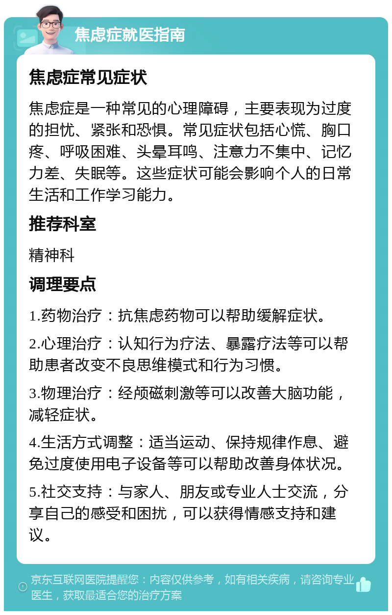 焦虑症就医指南 焦虑症常见症状 焦虑症是一种常见的心理障碍，主要表现为过度的担忧、紧张和恐惧。常见症状包括心慌、胸口疼、呼吸困难、头晕耳鸣、注意力不集中、记忆力差、失眠等。这些症状可能会影响个人的日常生活和工作学习能力。 推荐科室 精神科 调理要点 1.药物治疗：抗焦虑药物可以帮助缓解症状。 2.心理治疗：认知行为疗法、暴露疗法等可以帮助患者改变不良思维模式和行为习惯。 3.物理治疗：经颅磁刺激等可以改善大脑功能，减轻症状。 4.生活方式调整：适当运动、保持规律作息、避免过度使用电子设备等可以帮助改善身体状况。 5.社交支持：与家人、朋友或专业人士交流，分享自己的感受和困扰，可以获得情感支持和建议。