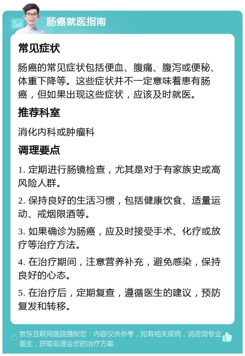 肠癌就医指南 常见症状 肠癌的常见症状包括便血、腹痛、腹泻或便秘、体重下降等。这些症状并不一定意味着患有肠癌，但如果出现这些症状，应该及时就医。 推荐科室 消化内科或肿瘤科 调理要点 1. 定期进行肠镜检查，尤其是对于有家族史或高风险人群。 2. 保持良好的生活习惯，包括健康饮食、适量运动、戒烟限酒等。 3. 如果确诊为肠癌，应及时接受手术、化疗或放疗等治疗方法。 4. 在治疗期间，注意营养补充，避免感染，保持良好的心态。 5. 在治疗后，定期复查，遵循医生的建议，预防复发和转移。