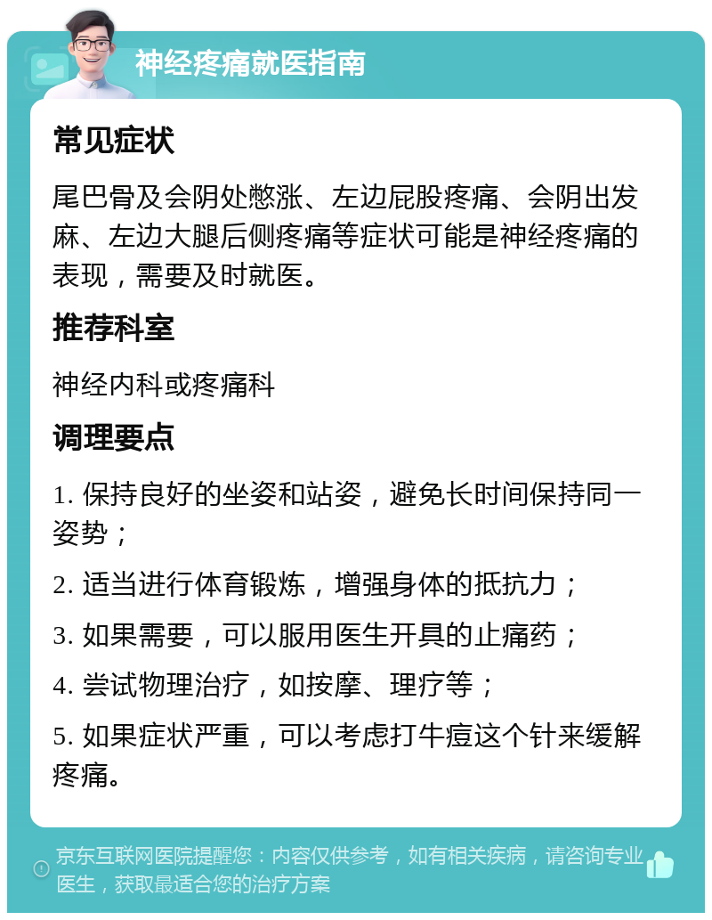 神经疼痛就医指南 常见症状 尾巴骨及会阴处憋涨、左边屁股疼痛、会阴出发麻、左边大腿后侧疼痛等症状可能是神经疼痛的表现，需要及时就医。 推荐科室 神经内科或疼痛科 调理要点 1. 保持良好的坐姿和站姿，避免长时间保持同一姿势； 2. 适当进行体育锻炼，增强身体的抵抗力； 3. 如果需要，可以服用医生开具的止痛药； 4. 尝试物理治疗，如按摩、理疗等； 5. 如果症状严重，可以考虑打牛痘这个针来缓解疼痛。