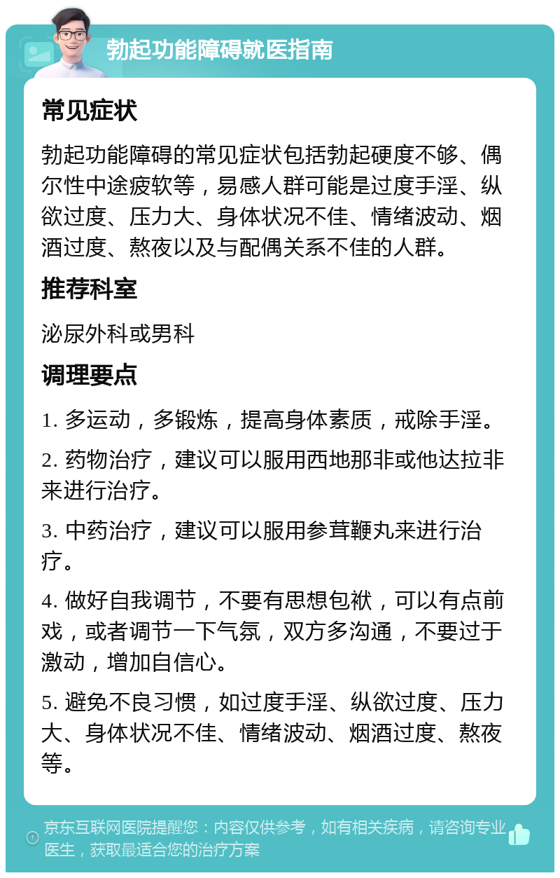 勃起功能障碍就医指南 常见症状 勃起功能障碍的常见症状包括勃起硬度不够、偶尔性中途疲软等，易感人群可能是过度手淫、纵欲过度、压力大、身体状况不佳、情绪波动、烟酒过度、熬夜以及与配偶关系不佳的人群。 推荐科室 泌尿外科或男科 调理要点 1. 多运动，多锻炼，提高身体素质，戒除手淫。 2. 药物治疗，建议可以服用西地那非或他达拉非来进行治疗。 3. 中药治疗，建议可以服用参茸鞭丸来进行治疗。 4. 做好自我调节，不要有思想包袱，可以有点前戏，或者调节一下气氛，双方多沟通，不要过于激动，增加自信心。 5. 避免不良习惯，如过度手淫、纵欲过度、压力大、身体状况不佳、情绪波动、烟酒过度、熬夜等。