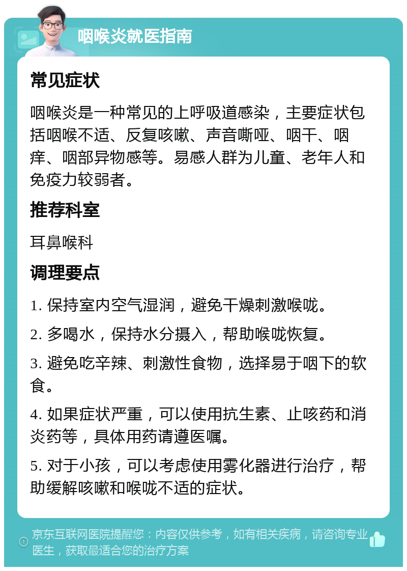 咽喉炎就医指南 常见症状 咽喉炎是一种常见的上呼吸道感染，主要症状包括咽喉不适、反复咳嗽、声音嘶哑、咽干、咽痒、咽部异物感等。易感人群为儿童、老年人和免疫力较弱者。 推荐科室 耳鼻喉科 调理要点 1. 保持室内空气湿润，避免干燥刺激喉咙。 2. 多喝水，保持水分摄入，帮助喉咙恢复。 3. 避免吃辛辣、刺激性食物，选择易于咽下的软食。 4. 如果症状严重，可以使用抗生素、止咳药和消炎药等，具体用药请遵医嘱。 5. 对于小孩，可以考虑使用雾化器进行治疗，帮助缓解咳嗽和喉咙不适的症状。