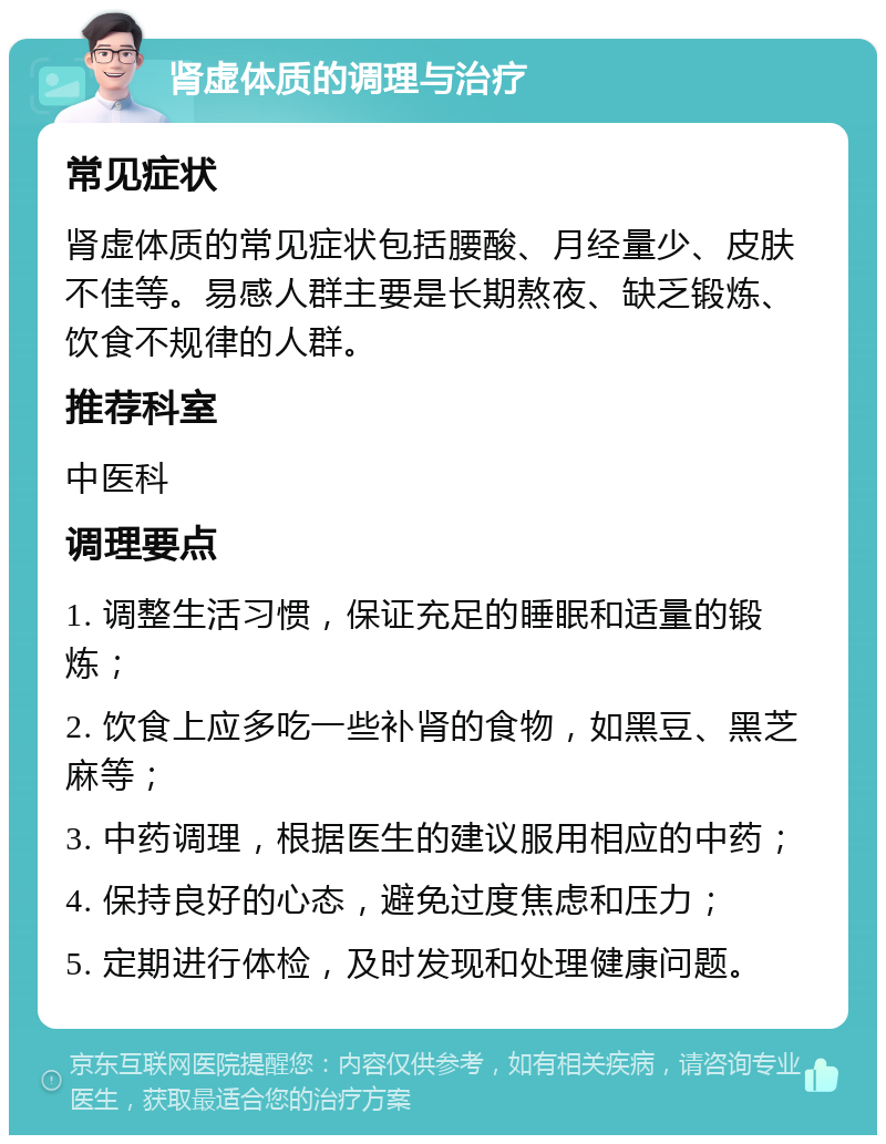 肾虚体质的调理与治疗 常见症状 肾虚体质的常见症状包括腰酸、月经量少、皮肤不佳等。易感人群主要是长期熬夜、缺乏锻炼、饮食不规律的人群。 推荐科室 中医科 调理要点 1. 调整生活习惯，保证充足的睡眠和适量的锻炼； 2. 饮食上应多吃一些补肾的食物，如黑豆、黑芝麻等； 3. 中药调理，根据医生的建议服用相应的中药； 4. 保持良好的心态，避免过度焦虑和压力； 5. 定期进行体检，及时发现和处理健康问题。