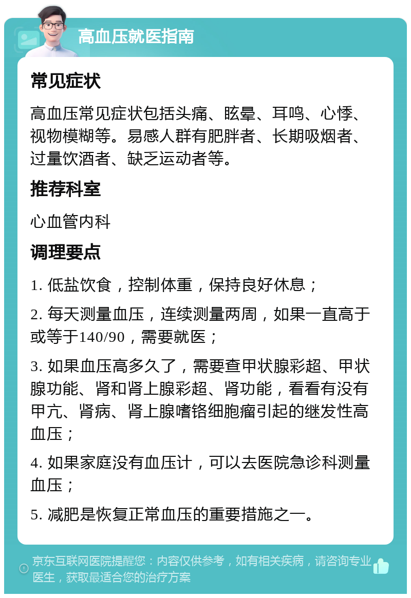 高血压就医指南 常见症状 高血压常见症状包括头痛、眩晕、耳鸣、心悸、视物模糊等。易感人群有肥胖者、长期吸烟者、过量饮酒者、缺乏运动者等。 推荐科室 心血管内科 调理要点 1. 低盐饮食，控制体重，保持良好休息； 2. 每天测量血压，连续测量两周，如果一直高于或等于140/90，需要就医； 3. 如果血压高多久了，需要查甲状腺彩超、甲状腺功能、肾和肾上腺彩超、肾功能，看看有没有甲亢、肾病、肾上腺嗜铬细胞瘤引起的继发性高血压； 4. 如果家庭没有血压计，可以去医院急诊科测量血压； 5. 减肥是恢复正常血压的重要措施之一。