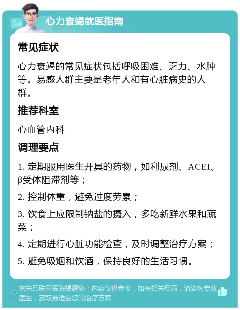 心力衰竭就医指南 常见症状 心力衰竭的常见症状包括呼吸困难、乏力、水肿等。易感人群主要是老年人和有心脏病史的人群。 推荐科室 心血管内科 调理要点 1. 定期服用医生开具的药物，如利尿剂、ACEI、β受体阻滞剂等； 2. 控制体重，避免过度劳累； 3. 饮食上应限制钠盐的摄入，多吃新鲜水果和蔬菜； 4. 定期进行心脏功能检查，及时调整治疗方案； 5. 避免吸烟和饮酒，保持良好的生活习惯。