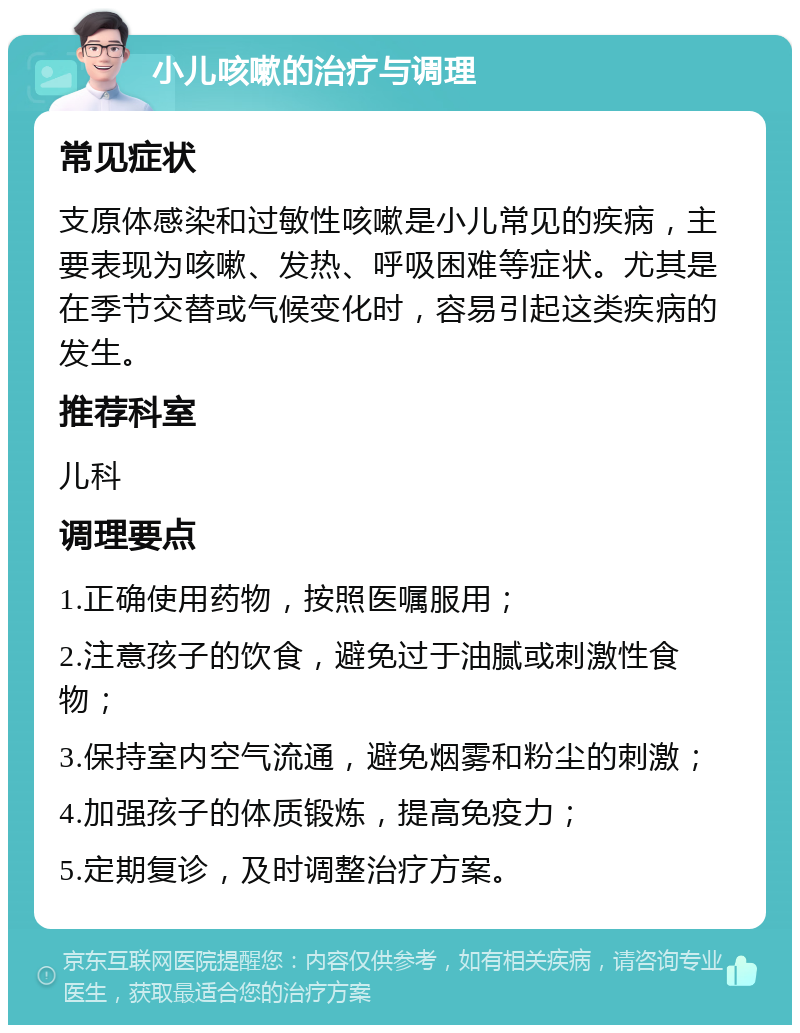 小儿咳嗽的治疗与调理 常见症状 支原体感染和过敏性咳嗽是小儿常见的疾病，主要表现为咳嗽、发热、呼吸困难等症状。尤其是在季节交替或气候变化时，容易引起这类疾病的发生。 推荐科室 儿科 调理要点 1.正确使用药物，按照医嘱服用； 2.注意孩子的饮食，避免过于油腻或刺激性食物； 3.保持室内空气流通，避免烟雾和粉尘的刺激； 4.加强孩子的体质锻炼，提高免疫力； 5.定期复诊，及时调整治疗方案。