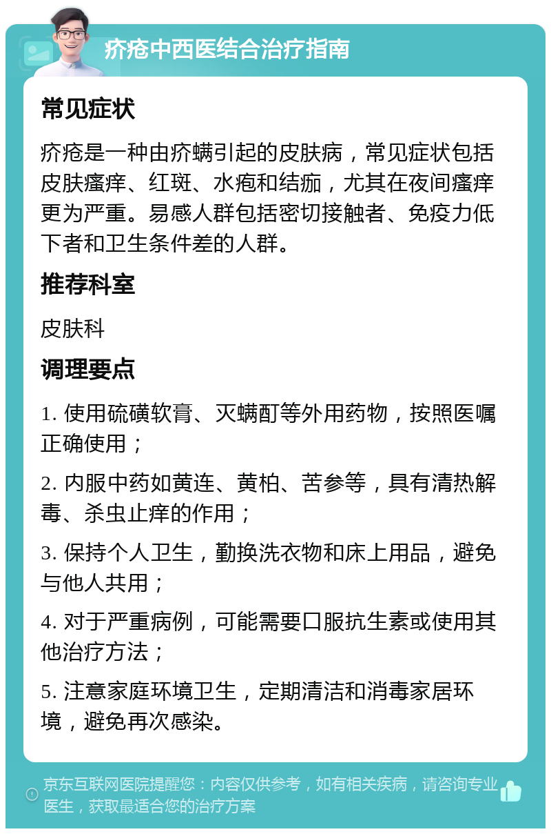 疥疮中西医结合治疗指南 常见症状 疥疮是一种由疥螨引起的皮肤病，常见症状包括皮肤瘙痒、红斑、水疱和结痂，尤其在夜间瘙痒更为严重。易感人群包括密切接触者、免疫力低下者和卫生条件差的人群。 推荐科室 皮肤科 调理要点 1. 使用硫磺软膏、灭螨酊等外用药物，按照医嘱正确使用； 2. 内服中药如黄连、黄柏、苦参等，具有清热解毒、杀虫止痒的作用； 3. 保持个人卫生，勤换洗衣物和床上用品，避免与他人共用； 4. 对于严重病例，可能需要口服抗生素或使用其他治疗方法； 5. 注意家庭环境卫生，定期清洁和消毒家居环境，避免再次感染。