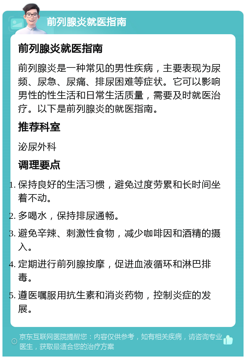 前列腺炎就医指南 前列腺炎就医指南 前列腺炎是一种常见的男性疾病，主要表现为尿频、尿急、尿痛、排尿困难等症状。它可以影响男性的性生活和日常生活质量，需要及时就医治疗。以下是前列腺炎的就医指南。 推荐科室 泌尿外科 调理要点 保持良好的生活习惯，避免过度劳累和长时间坐着不动。 多喝水，保持排尿通畅。 避免辛辣、刺激性食物，减少咖啡因和酒精的摄入。 定期进行前列腺按摩，促进血液循环和淋巴排毒。 遵医嘱服用抗生素和消炎药物，控制炎症的发展。