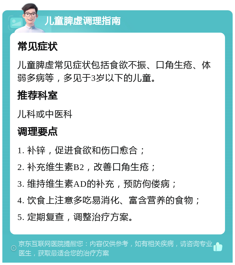 儿童脾虚调理指南 常见症状 儿童脾虚常见症状包括食欲不振、口角生疮、体弱多病等，多见于3岁以下的儿童。 推荐科室 儿科或中医科 调理要点 1. 补锌，促进食欲和伤口愈合； 2. 补充维生素B2，改善口角生疮； 3. 维持维生素AD的补充，预防佝偻病； 4. 饮食上注意多吃易消化、富含营养的食物； 5. 定期复查，调整治疗方案。