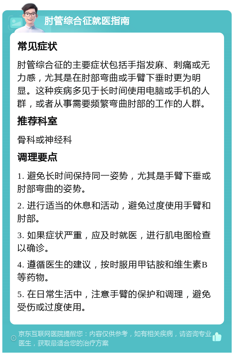 肘管综合征就医指南 常见症状 肘管综合征的主要症状包括手指发麻、刺痛或无力感，尤其是在肘部弯曲或手臂下垂时更为明显。这种疾病多见于长时间使用电脑或手机的人群，或者从事需要频繁弯曲肘部的工作的人群。 推荐科室 骨科或神经科 调理要点 1. 避免长时间保持同一姿势，尤其是手臂下垂或肘部弯曲的姿势。 2. 进行适当的休息和活动，避免过度使用手臂和肘部。 3. 如果症状严重，应及时就医，进行肌电图检查以确诊。 4. 遵循医生的建议，按时服用甲钴胺和维生素B等药物。 5. 在日常生活中，注意手臂的保护和调理，避免受伤或过度使用。