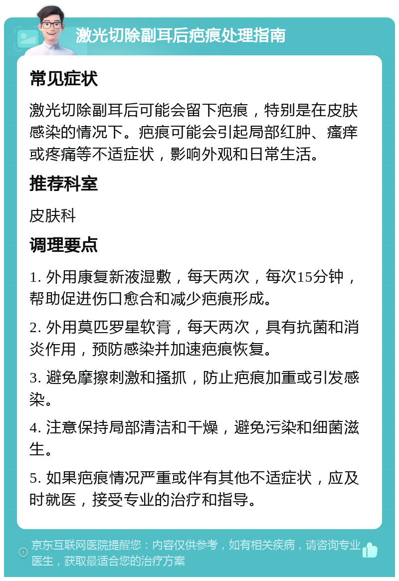 激光切除副耳后疤痕处理指南 常见症状 激光切除副耳后可能会留下疤痕，特别是在皮肤感染的情况下。疤痕可能会引起局部红肿、瘙痒或疼痛等不适症状，影响外观和日常生活。 推荐科室 皮肤科 调理要点 1. 外用康复新液湿敷，每天两次，每次15分钟，帮助促进伤口愈合和减少疤痕形成。 2. 外用莫匹罗星软膏，每天两次，具有抗菌和消炎作用，预防感染并加速疤痕恢复。 3. 避免摩擦刺激和搔抓，防止疤痕加重或引发感染。 4. 注意保持局部清洁和干燥，避免污染和细菌滋生。 5. 如果疤痕情况严重或伴有其他不适症状，应及时就医，接受专业的治疗和指导。