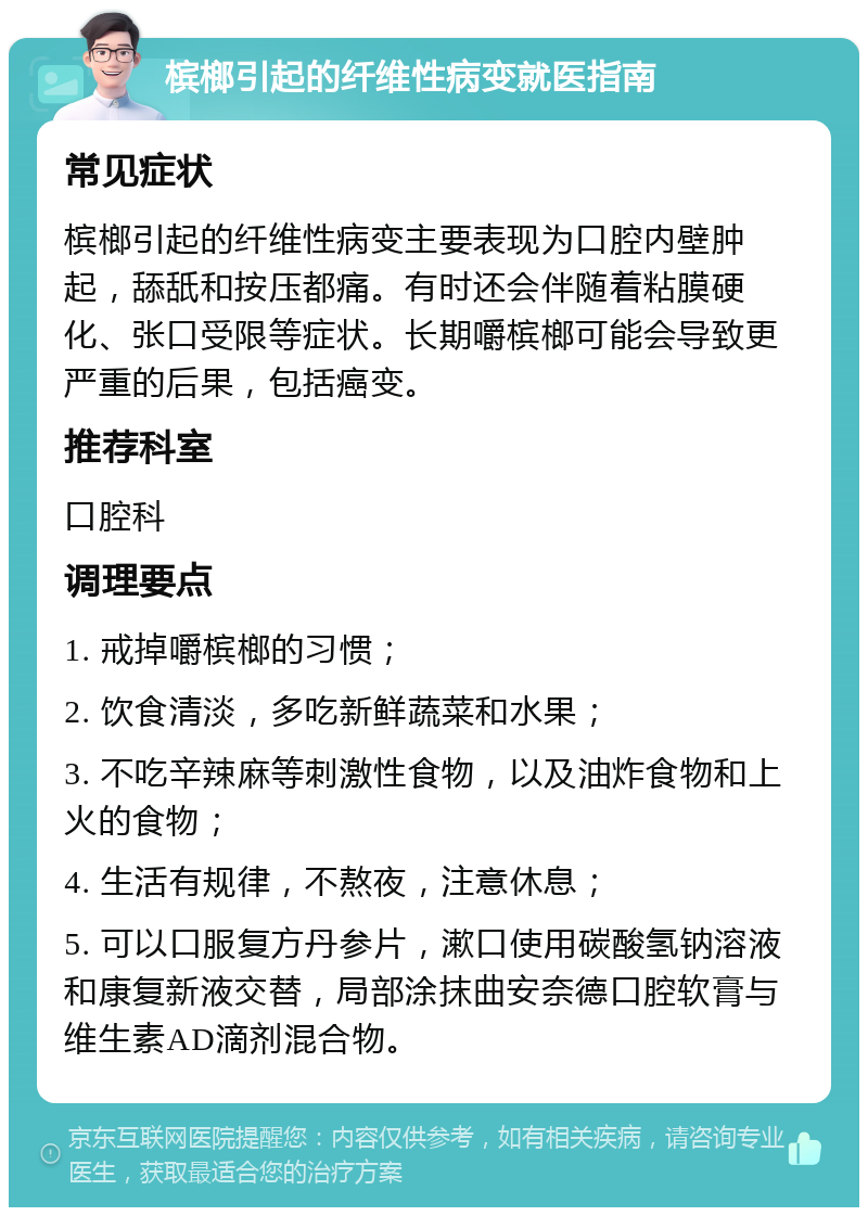 槟榔引起的纤维性病变就医指南 常见症状 槟榔引起的纤维性病变主要表现为口腔内壁肿起，舔舐和按压都痛。有时还会伴随着粘膜硬化、张口受限等症状。长期嚼槟榔可能会导致更严重的后果，包括癌变。 推荐科室 口腔科 调理要点 1. 戒掉嚼槟榔的习惯； 2. 饮食清淡，多吃新鲜蔬菜和水果； 3. 不吃辛辣麻等刺激性食物，以及油炸食物和上火的食物； 4. 生活有规律，不熬夜，注意休息； 5. 可以口服复方丹参片，漱口使用碳酸氢钠溶液和康复新液交替，局部涂抹曲安奈德口腔软膏与维生素AD滴剂混合物。