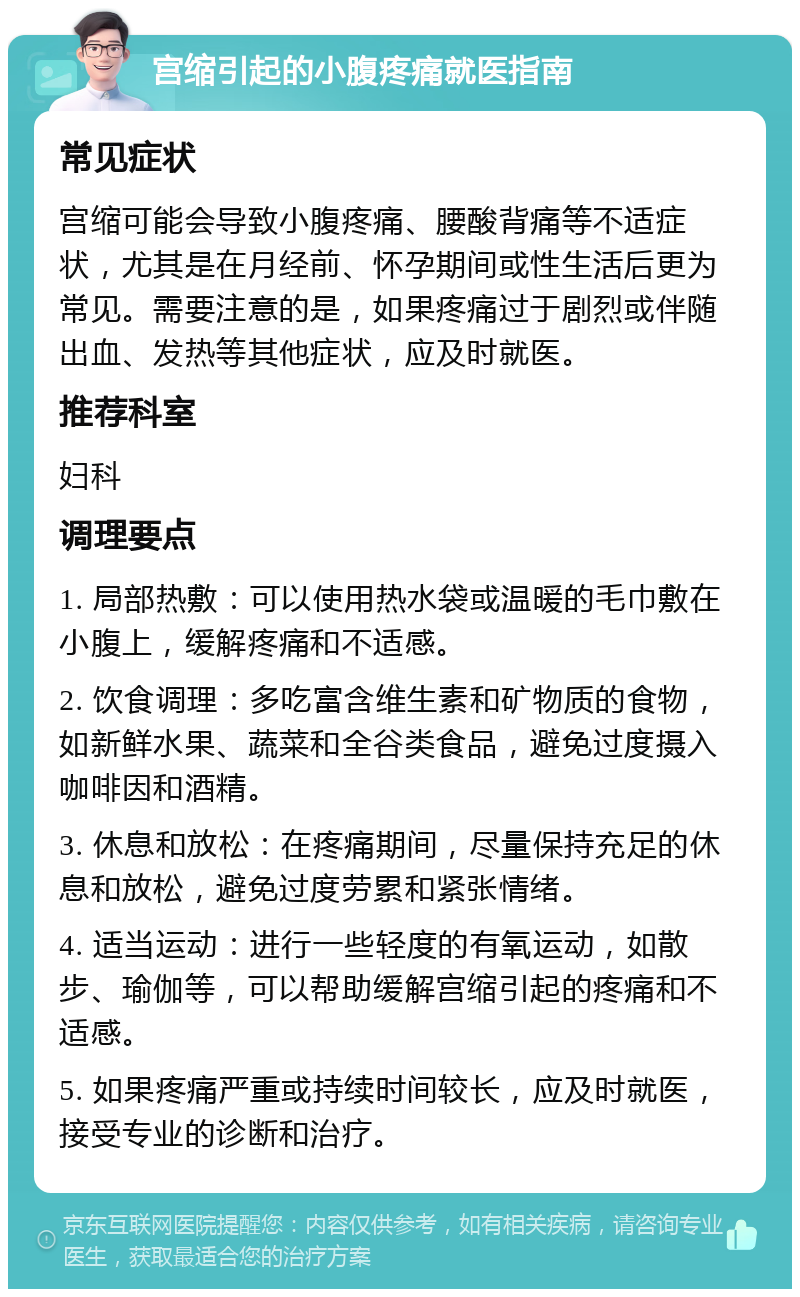 宫缩引起的小腹疼痛就医指南 常见症状 宫缩可能会导致小腹疼痛、腰酸背痛等不适症状，尤其是在月经前、怀孕期间或性生活后更为常见。需要注意的是，如果疼痛过于剧烈或伴随出血、发热等其他症状，应及时就医。 推荐科室 妇科 调理要点 1. 局部热敷：可以使用热水袋或温暖的毛巾敷在小腹上，缓解疼痛和不适感。 2. 饮食调理：多吃富含维生素和矿物质的食物，如新鲜水果、蔬菜和全谷类食品，避免过度摄入咖啡因和酒精。 3. 休息和放松：在疼痛期间，尽量保持充足的休息和放松，避免过度劳累和紧张情绪。 4. 适当运动：进行一些轻度的有氧运动，如散步、瑜伽等，可以帮助缓解宫缩引起的疼痛和不适感。 5. 如果疼痛严重或持续时间较长，应及时就医，接受专业的诊断和治疗。