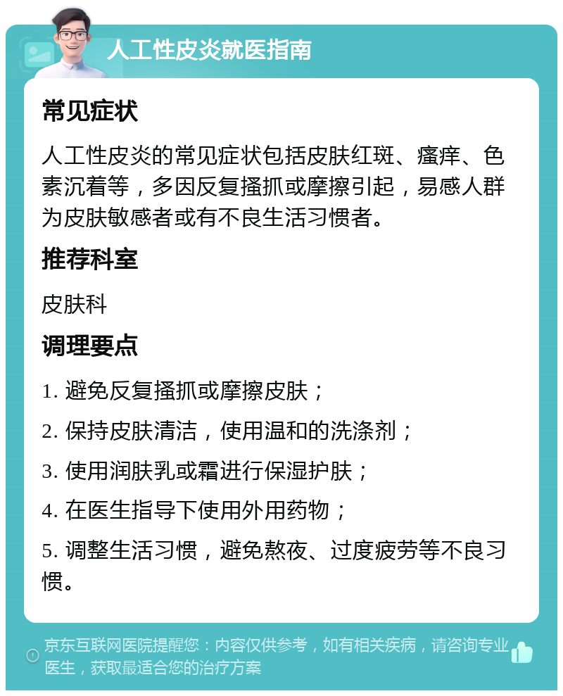 人工性皮炎就医指南 常见症状 人工性皮炎的常见症状包括皮肤红斑、瘙痒、色素沉着等，多因反复搔抓或摩擦引起，易感人群为皮肤敏感者或有不良生活习惯者。 推荐科室 皮肤科 调理要点 1. 避免反复搔抓或摩擦皮肤； 2. 保持皮肤清洁，使用温和的洗涤剂； 3. 使用润肤乳或霜进行保湿护肤； 4. 在医生指导下使用外用药物； 5. 调整生活习惯，避免熬夜、过度疲劳等不良习惯。