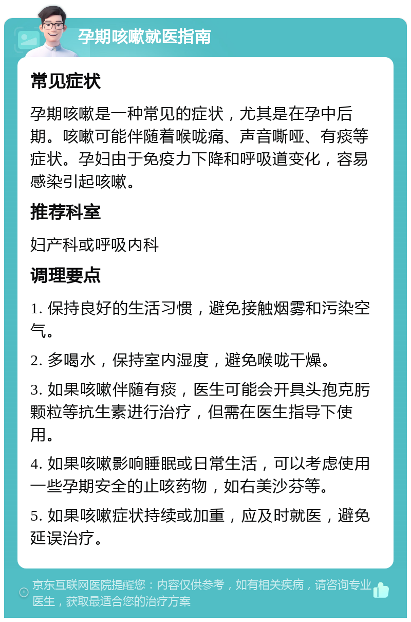 孕期咳嗽就医指南 常见症状 孕期咳嗽是一种常见的症状，尤其是在孕中后期。咳嗽可能伴随着喉咙痛、声音嘶哑、有痰等症状。孕妇由于免疫力下降和呼吸道变化，容易感染引起咳嗽。 推荐科室 妇产科或呼吸内科 调理要点 1. 保持良好的生活习惯，避免接触烟雾和污染空气。 2. 多喝水，保持室内湿度，避免喉咙干燥。 3. 如果咳嗽伴随有痰，医生可能会开具头孢克肟颗粒等抗生素进行治疗，但需在医生指导下使用。 4. 如果咳嗽影响睡眠或日常生活，可以考虑使用一些孕期安全的止咳药物，如右美沙芬等。 5. 如果咳嗽症状持续或加重，应及时就医，避免延误治疗。