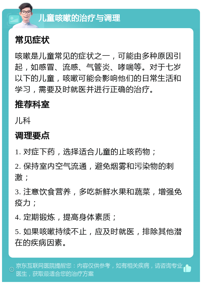 儿童咳嗽的治疗与调理 常见症状 咳嗽是儿童常见的症状之一，可能由多种原因引起，如感冒、流感、气管炎、哮喘等。对于七岁以下的儿童，咳嗽可能会影响他们的日常生活和学习，需要及时就医并进行正确的治疗。 推荐科室 儿科 调理要点 1. 对症下药，选择适合儿童的止咳药物； 2. 保持室内空气流通，避免烟雾和污染物的刺激； 3. 注意饮食营养，多吃新鲜水果和蔬菜，增强免疫力； 4. 定期锻炼，提高身体素质； 5. 如果咳嗽持续不止，应及时就医，排除其他潜在的疾病因素。