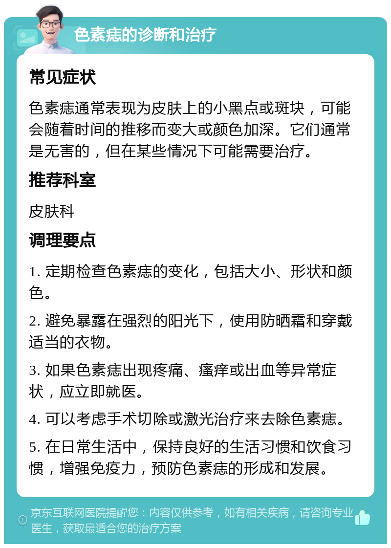 色素痣的诊断和治疗 常见症状 色素痣通常表现为皮肤上的小黑点或斑块，可能会随着时间的推移而变大或颜色加深。它们通常是无害的，但在某些情况下可能需要治疗。 推荐科室 皮肤科 调理要点 1. 定期检查色素痣的变化，包括大小、形状和颜色。 2. 避免暴露在强烈的阳光下，使用防晒霜和穿戴适当的衣物。 3. 如果色素痣出现疼痛、瘙痒或出血等异常症状，应立即就医。 4. 可以考虑手术切除或激光治疗来去除色素痣。 5. 在日常生活中，保持良好的生活习惯和饮食习惯，增强免疫力，预防色素痣的形成和发展。