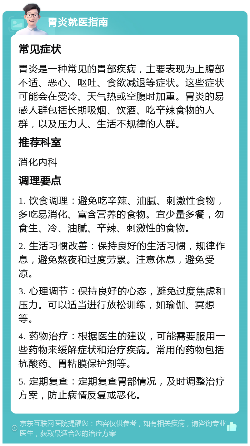 胃炎就医指南 常见症状 胃炎是一种常见的胃部疾病，主要表现为上腹部不适、恶心、呕吐、食欲减退等症状。这些症状可能会在受冷、天气热或空腹时加重。胃炎的易感人群包括长期吸烟、饮酒、吃辛辣食物的人群，以及压力大、生活不规律的人群。 推荐科室 消化内科 调理要点 1. 饮食调理：避免吃辛辣、油腻、刺激性食物，多吃易消化、富含营养的食物。宜少量多餐，勿食生、冷、油腻、辛辣、刺激性的食物。 2. 生活习惯改善：保持良好的生活习惯，规律作息，避免熬夜和过度劳累。注意休息，避免受凉。 3. 心理调节：保持良好的心态，避免过度焦虑和压力。可以适当进行放松训练，如瑜伽、冥想等。 4. 药物治疗：根据医生的建议，可能需要服用一些药物来缓解症状和治疗疾病。常用的药物包括抗酸药、胃粘膜保护剂等。 5. 定期复查：定期复查胃部情况，及时调整治疗方案，防止病情反复或恶化。