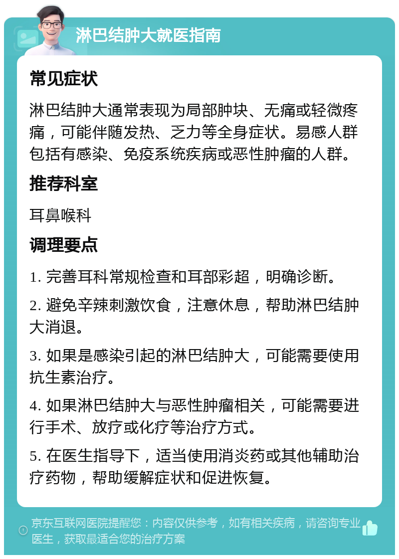 淋巴结肿大就医指南 常见症状 淋巴结肿大通常表现为局部肿块、无痛或轻微疼痛，可能伴随发热、乏力等全身症状。易感人群包括有感染、免疫系统疾病或恶性肿瘤的人群。 推荐科室 耳鼻喉科 调理要点 1. 完善耳科常规检查和耳部彩超，明确诊断。 2. 避免辛辣刺激饮食，注意休息，帮助淋巴结肿大消退。 3. 如果是感染引起的淋巴结肿大，可能需要使用抗生素治疗。 4. 如果淋巴结肿大与恶性肿瘤相关，可能需要进行手术、放疗或化疗等治疗方式。 5. 在医生指导下，适当使用消炎药或其他辅助治疗药物，帮助缓解症状和促进恢复。