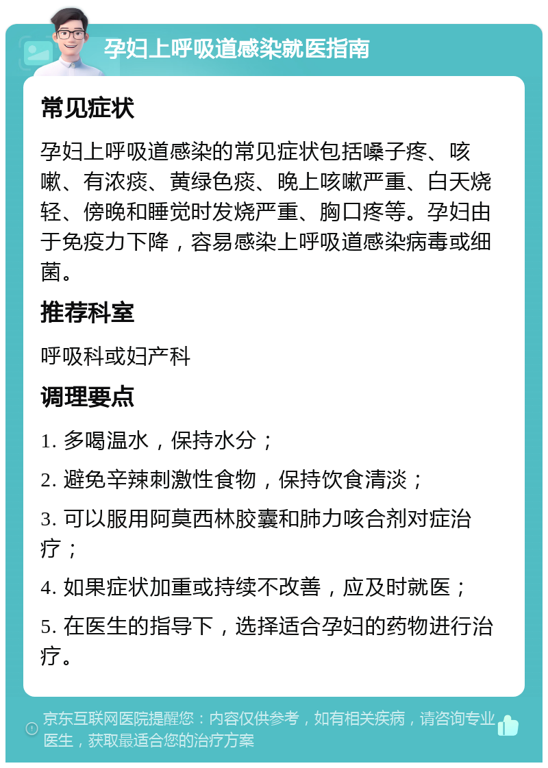 孕妇上呼吸道感染就医指南 常见症状 孕妇上呼吸道感染的常见症状包括嗓子疼、咳嗽、有浓痰、黄绿色痰、晚上咳嗽严重、白天烧轻、傍晚和睡觉时发烧严重、胸口疼等。孕妇由于免疫力下降，容易感染上呼吸道感染病毒或细菌。 推荐科室 呼吸科或妇产科 调理要点 1. 多喝温水，保持水分； 2. 避免辛辣刺激性食物，保持饮食清淡； 3. 可以服用阿莫西林胶囊和肺力咳合剂对症治疗； 4. 如果症状加重或持续不改善，应及时就医； 5. 在医生的指导下，选择适合孕妇的药物进行治疗。