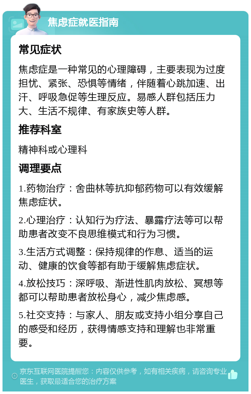 焦虑症就医指南 常见症状 焦虑症是一种常见的心理障碍，主要表现为过度担忧、紧张、恐惧等情绪，伴随着心跳加速、出汗、呼吸急促等生理反应。易感人群包括压力大、生活不规律、有家族史等人群。 推荐科室 精神科或心理科 调理要点 1.药物治疗：舍曲林等抗抑郁药物可以有效缓解焦虑症状。 2.心理治疗：认知行为疗法、暴露疗法等可以帮助患者改变不良思维模式和行为习惯。 3.生活方式调整：保持规律的作息、适当的运动、健康的饮食等都有助于缓解焦虑症状。 4.放松技巧：深呼吸、渐进性肌肉放松、冥想等都可以帮助患者放松身心，减少焦虑感。 5.社交支持：与家人、朋友或支持小组分享自己的感受和经历，获得情感支持和理解也非常重要。