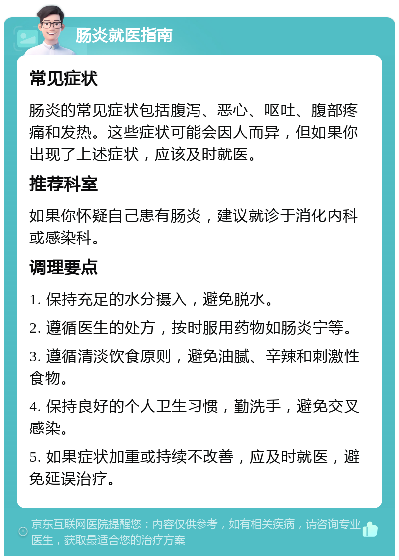 肠炎就医指南 常见症状 肠炎的常见症状包括腹泻、恶心、呕吐、腹部疼痛和发热。这些症状可能会因人而异，但如果你出现了上述症状，应该及时就医。 推荐科室 如果你怀疑自己患有肠炎，建议就诊于消化内科或感染科。 调理要点 1. 保持充足的水分摄入，避免脱水。 2. 遵循医生的处方，按时服用药物如肠炎宁等。 3. 遵循清淡饮食原则，避免油腻、辛辣和刺激性食物。 4. 保持良好的个人卫生习惯，勤洗手，避免交叉感染。 5. 如果症状加重或持续不改善，应及时就医，避免延误治疗。