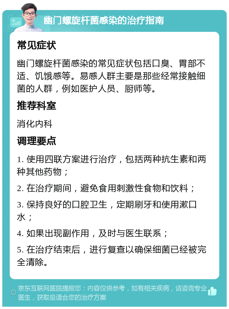 幽门螺旋杆菌感染的治疗指南 常见症状 幽门螺旋杆菌感染的常见症状包括口臭、胃部不适、饥饿感等。易感人群主要是那些经常接触细菌的人群，例如医护人员、厨师等。 推荐科室 消化内科 调理要点 1. 使用四联方案进行治疗，包括两种抗生素和两种其他药物； 2. 在治疗期间，避免食用刺激性食物和饮料； 3. 保持良好的口腔卫生，定期刷牙和使用漱口水； 4. 如果出现副作用，及时与医生联系； 5. 在治疗结束后，进行复查以确保细菌已经被完全清除。