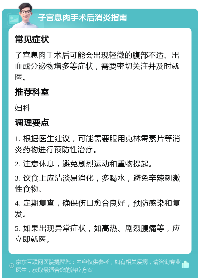 子宫息肉手术后消炎指南 常见症状 子宫息肉手术后可能会出现轻微的腹部不适、出血或分泌物增多等症状，需要密切关注并及时就医。 推荐科室 妇科 调理要点 1. 根据医生建议，可能需要服用克林霉素片等消炎药物进行预防性治疗。 2. 注意休息，避免剧烈运动和重物提起。 3. 饮食上应清淡易消化，多喝水，避免辛辣刺激性食物。 4. 定期复查，确保伤口愈合良好，预防感染和复发。 5. 如果出现异常症状，如高热、剧烈腹痛等，应立即就医。