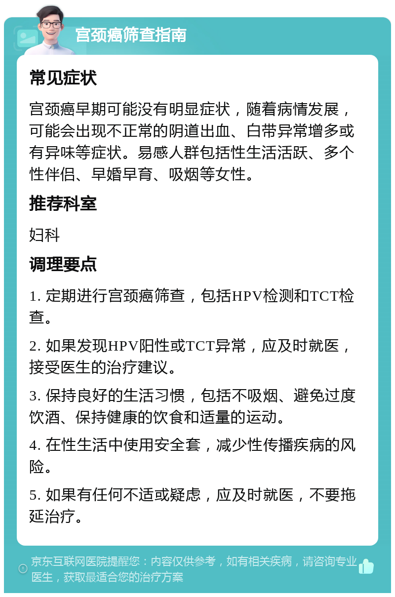 宫颈癌筛查指南 常见症状 宫颈癌早期可能没有明显症状，随着病情发展，可能会出现不正常的阴道出血、白带异常增多或有异味等症状。易感人群包括性生活活跃、多个性伴侣、早婚早育、吸烟等女性。 推荐科室 妇科 调理要点 1. 定期进行宫颈癌筛查，包括HPV检测和TCT检查。 2. 如果发现HPV阳性或TCT异常，应及时就医，接受医生的治疗建议。 3. 保持良好的生活习惯，包括不吸烟、避免过度饮酒、保持健康的饮食和适量的运动。 4. 在性生活中使用安全套，减少性传播疾病的风险。 5. 如果有任何不适或疑虑，应及时就医，不要拖延治疗。