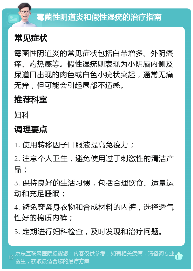 霉菌性阴道炎和假性湿疣的治疗指南 常见症状 霉菌性阴道炎的常见症状包括白带增多、外阴瘙痒、灼热感等。假性湿疣则表现为小阴唇内侧及尿道口出现的肉色或白色小疣状突起，通常无痛无痒，但可能会引起局部不适感。 推荐科室 妇科 调理要点 1. 使用转移因子口服液提高免疫力； 2. 注意个人卫生，避免使用过于刺激性的清洁产品； 3. 保持良好的生活习惯，包括合理饮食、适量运动和充足睡眠； 4. 避免穿紧身衣物和合成材料的内裤，选择透气性好的棉质内裤； 5. 定期进行妇科检查，及时发现和治疗问题。