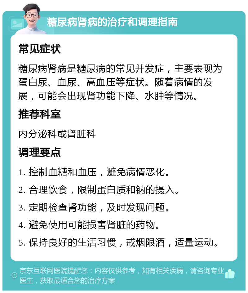 糖尿病肾病的治疗和调理指南 常见症状 糖尿病肾病是糖尿病的常见并发症，主要表现为蛋白尿、血尿、高血压等症状。随着病情的发展，可能会出现肾功能下降、水肿等情况。 推荐科室 内分泌科或肾脏科 调理要点 1. 控制血糖和血压，避免病情恶化。 2. 合理饮食，限制蛋白质和钠的摄入。 3. 定期检查肾功能，及时发现问题。 4. 避免使用可能损害肾脏的药物。 5. 保持良好的生活习惯，戒烟限酒，适量运动。