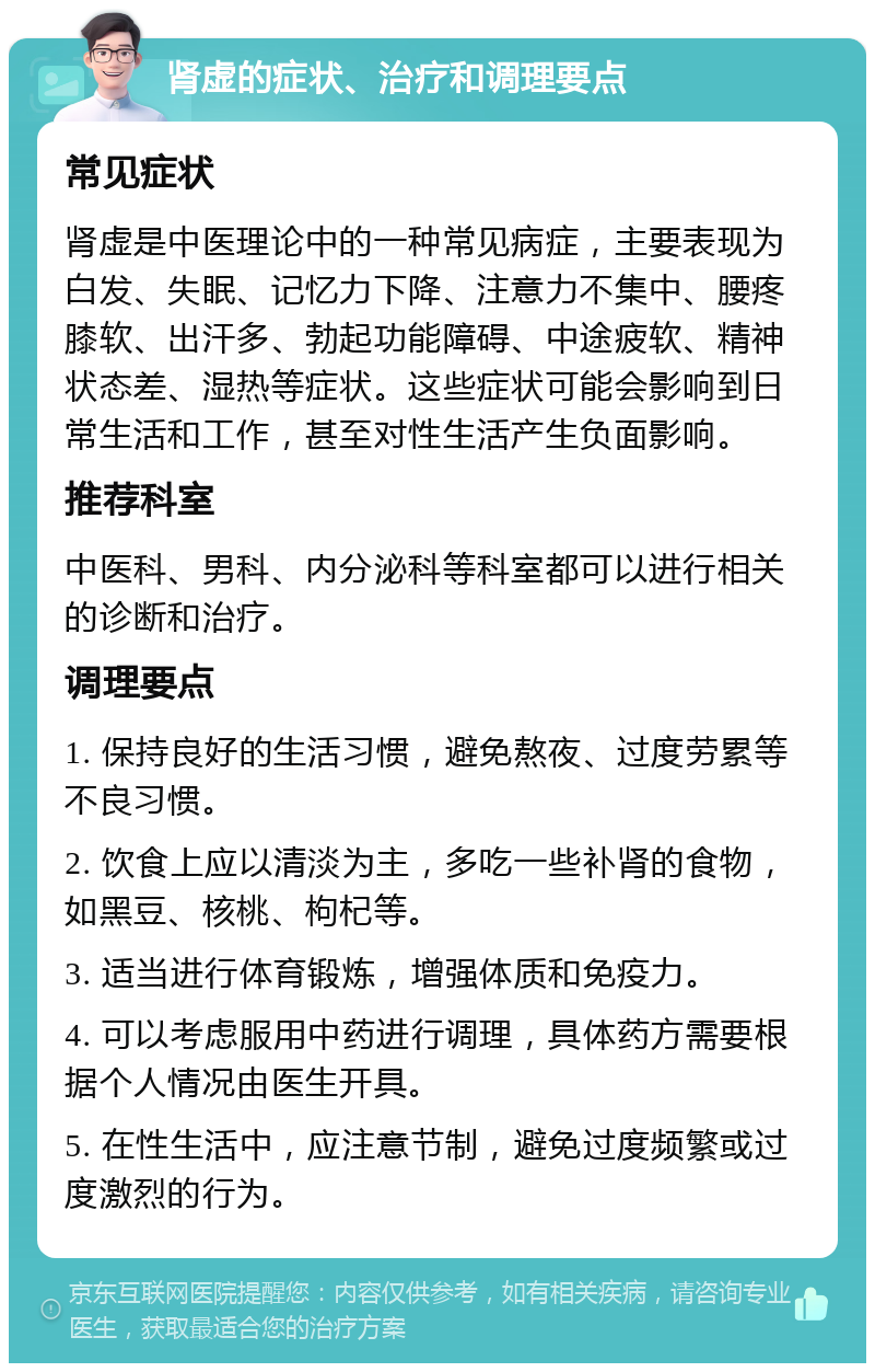 肾虚的症状、治疗和调理要点 常见症状 肾虚是中医理论中的一种常见病症，主要表现为白发、失眠、记忆力下降、注意力不集中、腰疼膝软、出汗多、勃起功能障碍、中途疲软、精神状态差、湿热等症状。这些症状可能会影响到日常生活和工作，甚至对性生活产生负面影响。 推荐科室 中医科、男科、内分泌科等科室都可以进行相关的诊断和治疗。 调理要点 1. 保持良好的生活习惯，避免熬夜、过度劳累等不良习惯。 2. 饮食上应以清淡为主，多吃一些补肾的食物，如黑豆、核桃、枸杞等。 3. 适当进行体育锻炼，增强体质和免疫力。 4. 可以考虑服用中药进行调理，具体药方需要根据个人情况由医生开具。 5. 在性生活中，应注意节制，避免过度频繁或过度激烈的行为。