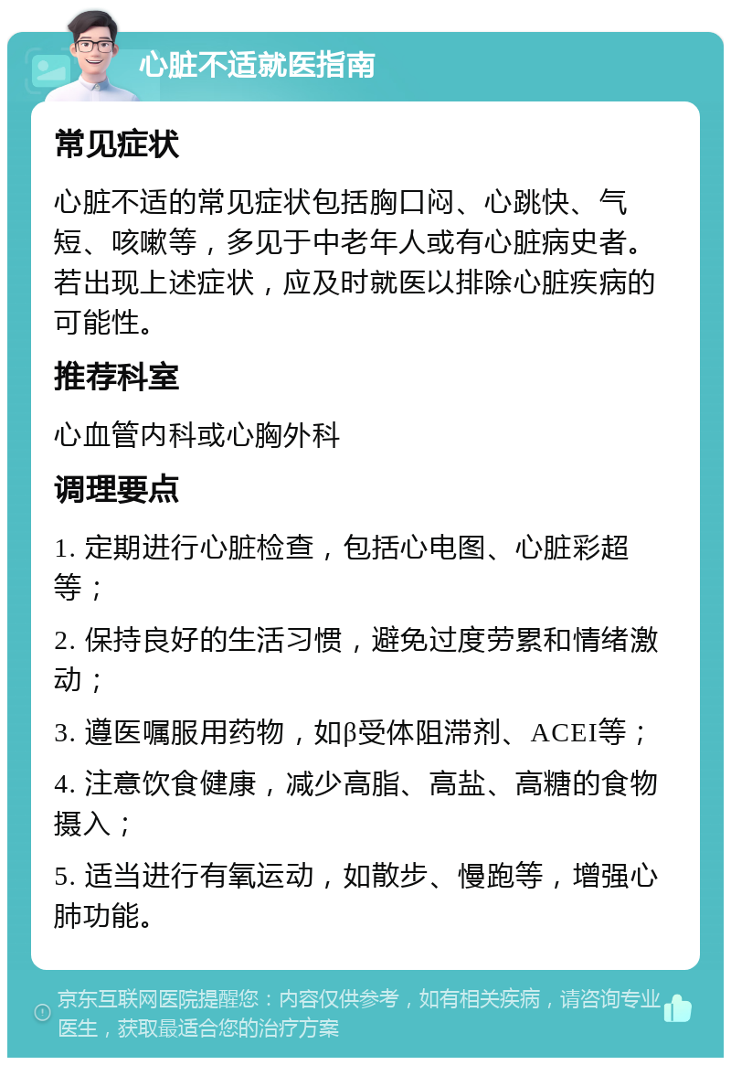 心脏不适就医指南 常见症状 心脏不适的常见症状包括胸口闷、心跳快、气短、咳嗽等，多见于中老年人或有心脏病史者。若出现上述症状，应及时就医以排除心脏疾病的可能性。 推荐科室 心血管内科或心胸外科 调理要点 1. 定期进行心脏检查，包括心电图、心脏彩超等； 2. 保持良好的生活习惯，避免过度劳累和情绪激动； 3. 遵医嘱服用药物，如β受体阻滞剂、ACEI等； 4. 注意饮食健康，减少高脂、高盐、高糖的食物摄入； 5. 适当进行有氧运动，如散步、慢跑等，增强心肺功能。