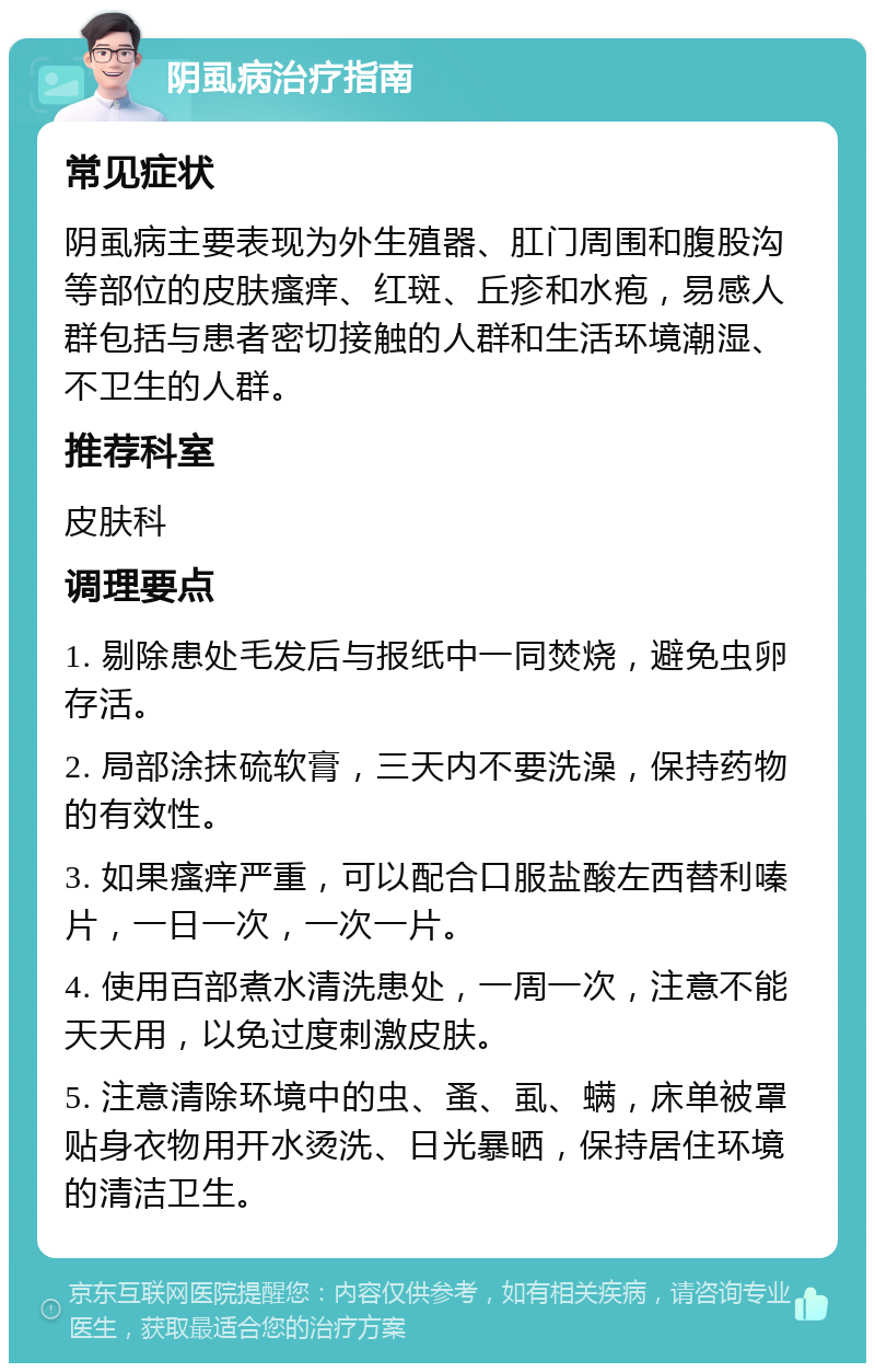 阴虱病治疗指南 常见症状 阴虱病主要表现为外生殖器、肛门周围和腹股沟等部位的皮肤瘙痒、红斑、丘疹和水疱，易感人群包括与患者密切接触的人群和生活环境潮湿、不卫生的人群。 推荐科室 皮肤科 调理要点 1. 剔除患处毛发后与报纸中一同焚烧，避免虫卵存活。 2. 局部涂抹硫软膏，三天内不要洗澡，保持药物的有效性。 3. 如果瘙痒严重，可以配合口服盐酸左西替利嗪片，一日一次，一次一片。 4. 使用百部煮水清洗患处，一周一次，注意不能天天用，以免过度刺激皮肤。 5. 注意清除环境中的虫、蚤、虱、螨，床单被罩贴身衣物用开水烫洗、日光暴晒，保持居住环境的清洁卫生。