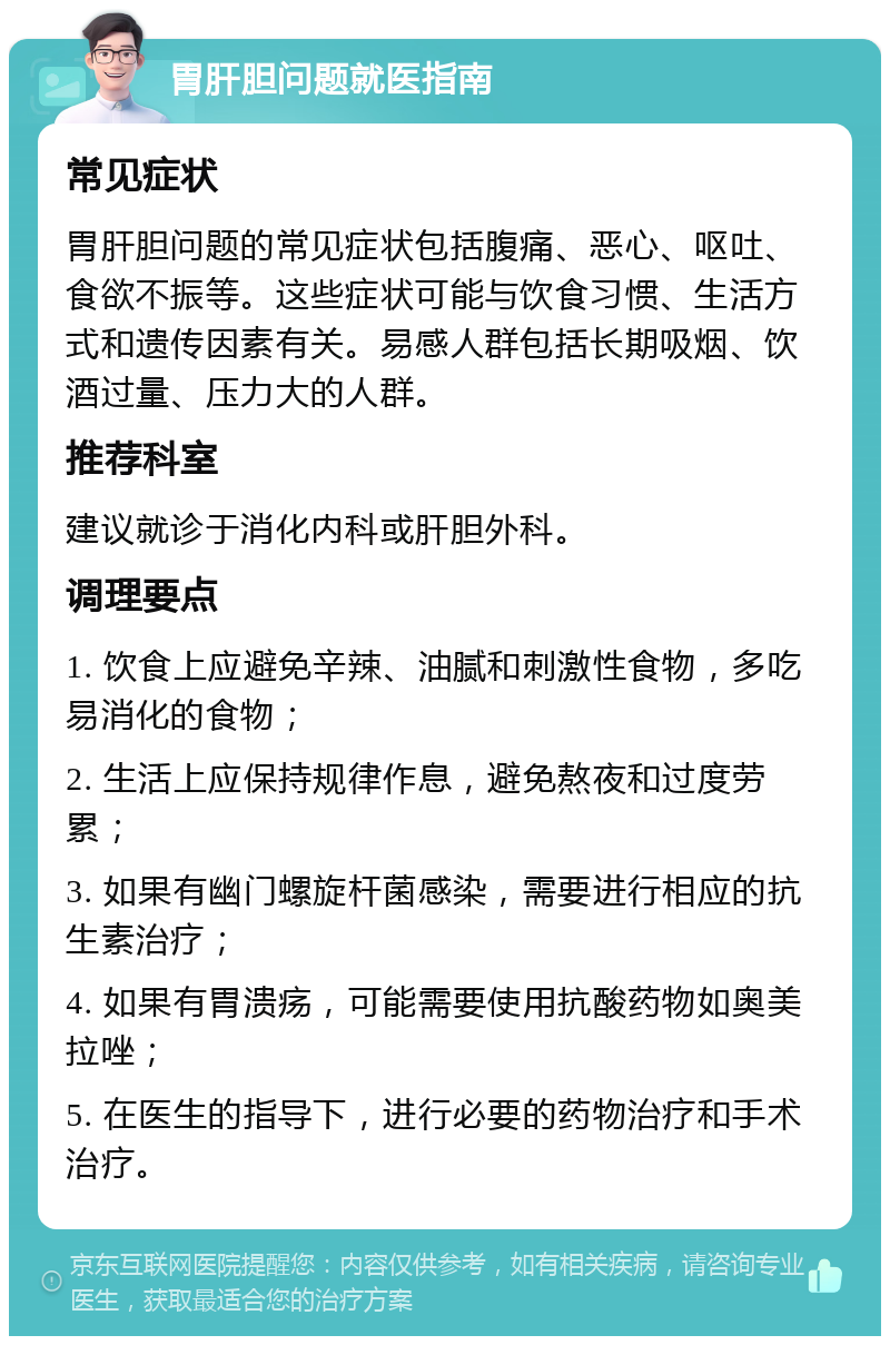 胃肝胆问题就医指南 常见症状 胃肝胆问题的常见症状包括腹痛、恶心、呕吐、食欲不振等。这些症状可能与饮食习惯、生活方式和遗传因素有关。易感人群包括长期吸烟、饮酒过量、压力大的人群。 推荐科室 建议就诊于消化内科或肝胆外科。 调理要点 1. 饮食上应避免辛辣、油腻和刺激性食物，多吃易消化的食物； 2. 生活上应保持规律作息，避免熬夜和过度劳累； 3. 如果有幽门螺旋杆菌感染，需要进行相应的抗生素治疗； 4. 如果有胃溃疡，可能需要使用抗酸药物如奥美拉唑； 5. 在医生的指导下，进行必要的药物治疗和手术治疗。