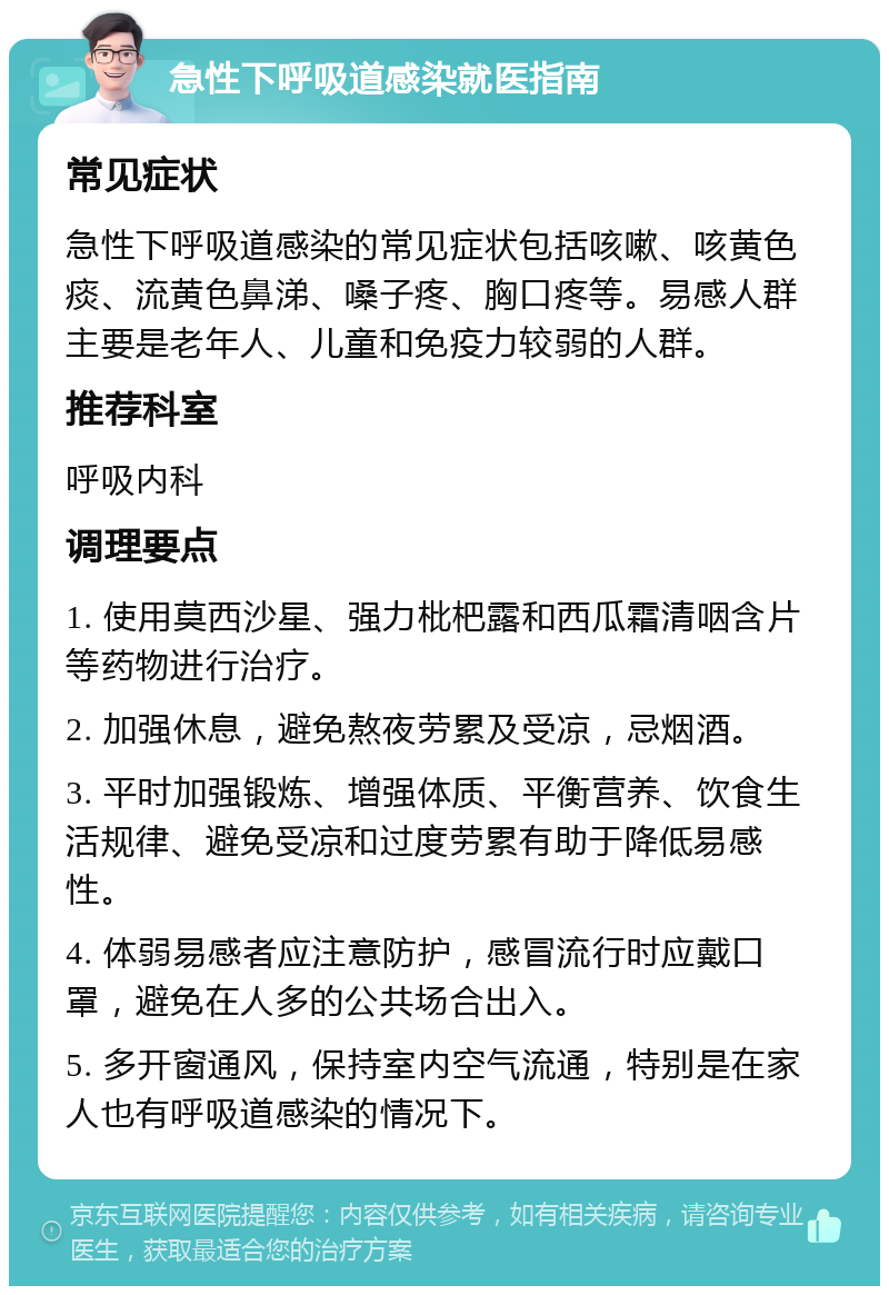 急性下呼吸道感染就医指南 常见症状 急性下呼吸道感染的常见症状包括咳嗽、咳黄色痰、流黄色鼻涕、嗓子疼、胸口疼等。易感人群主要是老年人、儿童和免疫力较弱的人群。 推荐科室 呼吸内科 调理要点 1. 使用莫西沙星、强力枇杷露和西瓜霜清咽含片等药物进行治疗。 2. 加强休息，避免熬夜劳累及受凉，忌烟酒。 3. 平时加强锻炼、增强体质、平衡营养、饮食生活规律、避免受凉和过度劳累有助于降低易感性。 4. 体弱易感者应注意防护，感冒流行时应戴口罩，避免在人多的公共场合出入。 5. 多开窗通风，保持室内空气流通，特别是在家人也有呼吸道感染的情况下。