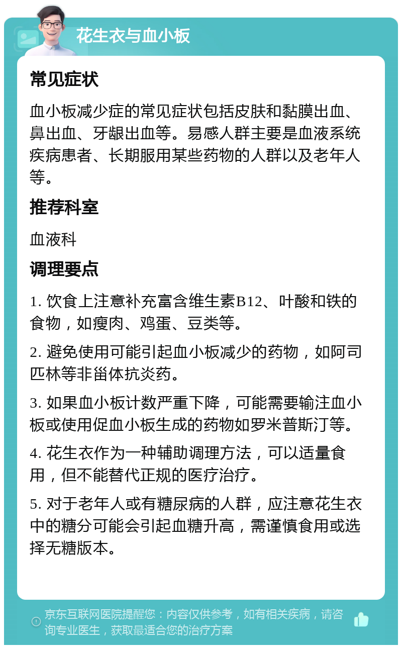 花生衣与血小板 常见症状 血小板减少症的常见症状包括皮肤和黏膜出血、鼻出血、牙龈出血等。易感人群主要是血液系统疾病患者、长期服用某些药物的人群以及老年人等。 推荐科室 血液科 调理要点 1. 饮食上注意补充富含维生素B12、叶酸和铁的食物，如瘦肉、鸡蛋、豆类等。 2. 避免使用可能引起血小板减少的药物，如阿司匹林等非甾体抗炎药。 3. 如果血小板计数严重下降，可能需要输注血小板或使用促血小板生成的药物如罗米普斯汀等。 4. 花生衣作为一种辅助调理方法，可以适量食用，但不能替代正规的医疗治疗。 5. 对于老年人或有糖尿病的人群，应注意花生衣中的糖分可能会引起血糖升高，需谨慎食用或选择无糖版本。