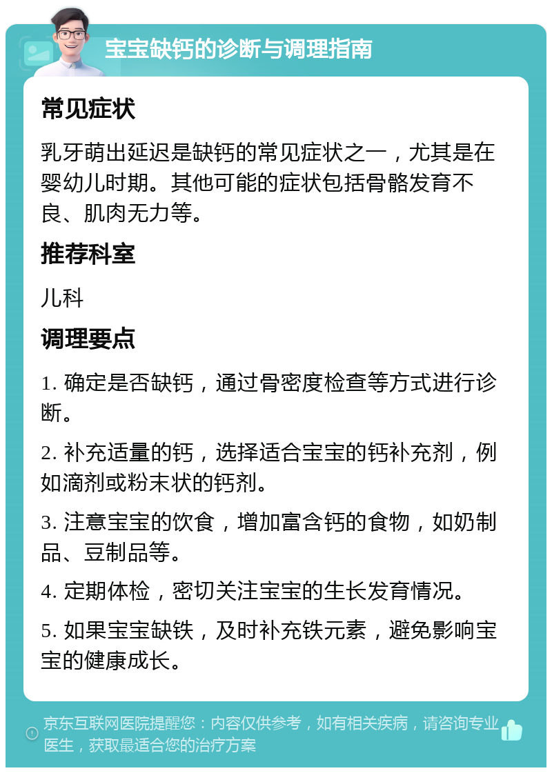 宝宝缺钙的诊断与调理指南 常见症状 乳牙萌出延迟是缺钙的常见症状之一，尤其是在婴幼儿时期。其他可能的症状包括骨骼发育不良、肌肉无力等。 推荐科室 儿科 调理要点 1. 确定是否缺钙，通过骨密度检查等方式进行诊断。 2. 补充适量的钙，选择适合宝宝的钙补充剂，例如滴剂或粉末状的钙剂。 3. 注意宝宝的饮食，增加富含钙的食物，如奶制品、豆制品等。 4. 定期体检，密切关注宝宝的生长发育情况。 5. 如果宝宝缺铁，及时补充铁元素，避免影响宝宝的健康成长。