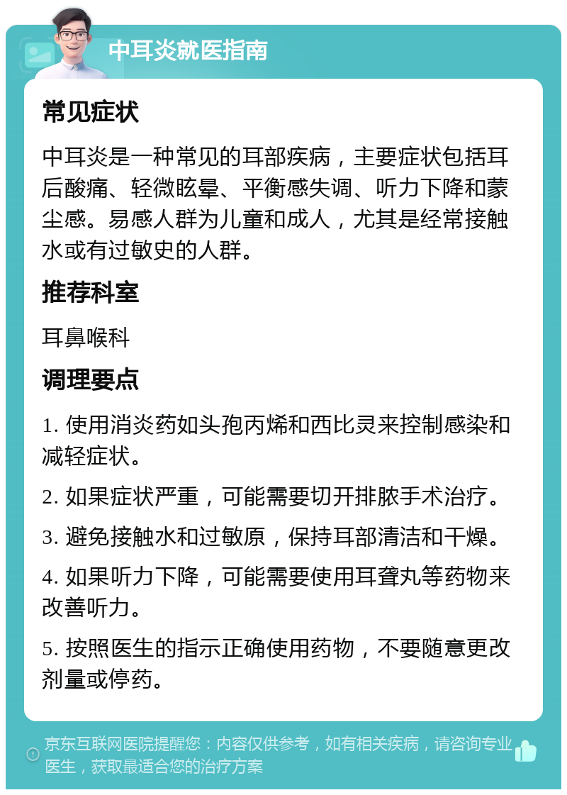 中耳炎就医指南 常见症状 中耳炎是一种常见的耳部疾病，主要症状包括耳后酸痛、轻微眩晕、平衡感失调、听力下降和蒙尘感。易感人群为儿童和成人，尤其是经常接触水或有过敏史的人群。 推荐科室 耳鼻喉科 调理要点 1. 使用消炎药如头孢丙烯和西比灵来控制感染和减轻症状。 2. 如果症状严重，可能需要切开排脓手术治疗。 3. 避免接触水和过敏原，保持耳部清洁和干燥。 4. 如果听力下降，可能需要使用耳聋丸等药物来改善听力。 5. 按照医生的指示正确使用药物，不要随意更改剂量或停药。