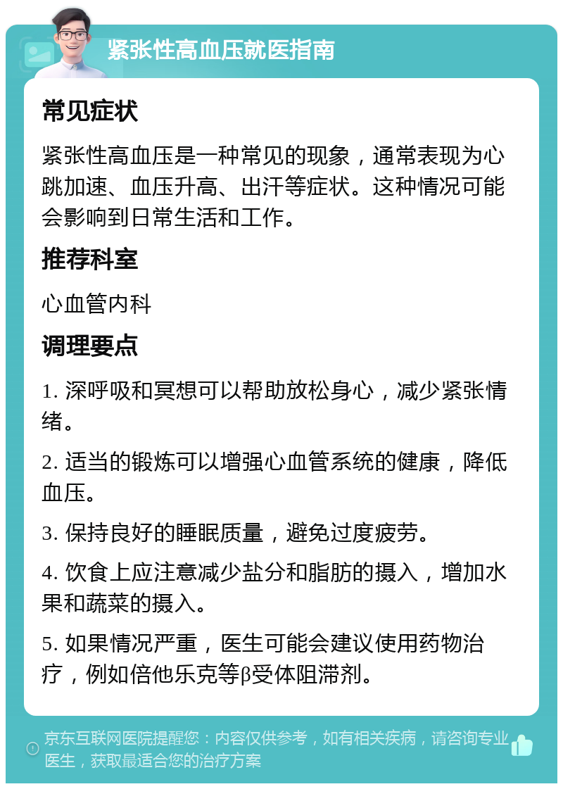 紧张性高血压就医指南 常见症状 紧张性高血压是一种常见的现象，通常表现为心跳加速、血压升高、出汗等症状。这种情况可能会影响到日常生活和工作。 推荐科室 心血管内科 调理要点 1. 深呼吸和冥想可以帮助放松身心，减少紧张情绪。 2. 适当的锻炼可以增强心血管系统的健康，降低血压。 3. 保持良好的睡眠质量，避免过度疲劳。 4. 饮食上应注意减少盐分和脂肪的摄入，增加水果和蔬菜的摄入。 5. 如果情况严重，医生可能会建议使用药物治疗，例如倍他乐克等β受体阻滞剂。